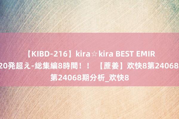 【KIBD-216】kira☆kira BEST EMIRI-中出し性交20発超え-総集編8時間！！ 【蔗姜】欢快8第24068期分析_欢快8