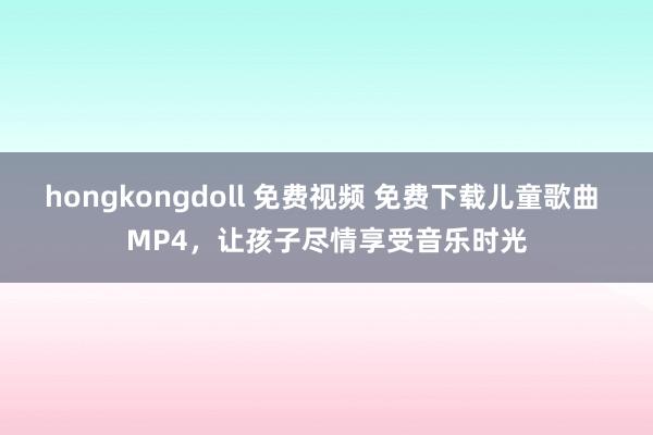 hongkongdoll 免费视频 免费下载儿童歌曲 MP4，让孩子尽情享受音乐时光