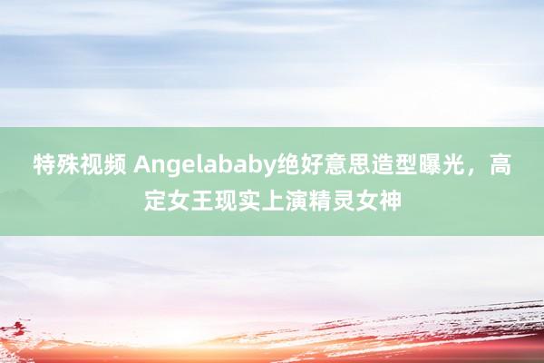 特殊视频 Angelababy绝好意思造型曝光，高定女王现实上演精灵女神