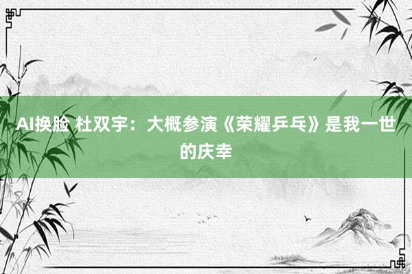 AI换脸 杜双宇：大概参演《荣耀乒乓》是我一世的庆幸