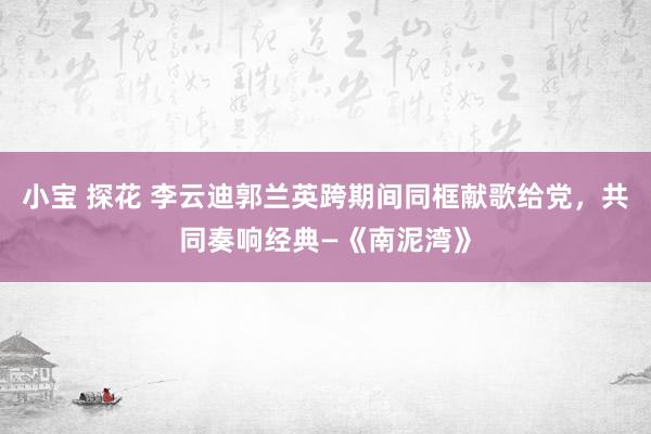 小宝 探花 李云迪郭兰英跨期间同框献歌给党，共同奏响经典—《南泥湾》