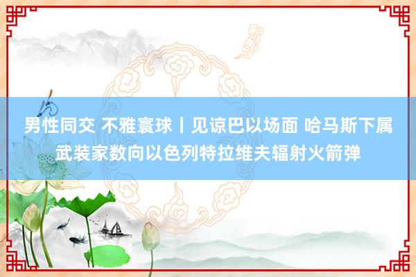 男性同交 不雅寰球丨见谅巴以场面 哈马斯下属武装家数向以色列特拉维夫辐射火箭弹