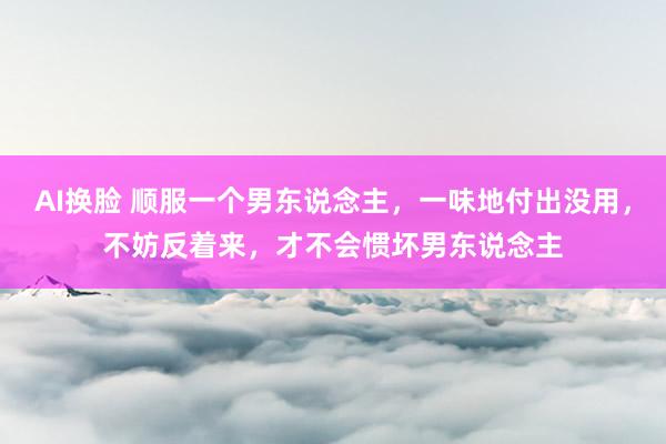 AI换脸 顺服一个男东说念主，一味地付出没用，不妨反着来，才不会惯坏男东说念主