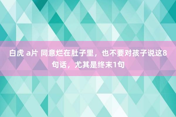 白虎 a片 同意烂在肚子里，也不要对孩子说这8句话，尤其是终末1句