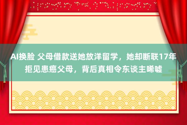 AI换脸 父母借款送她放洋留学，她却断联17年拒见患癌父母，背后真相令东谈主唏嘘