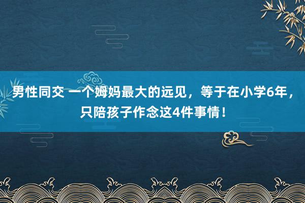 男性同交 一个姆妈最大的远见，等于在小学6年，只陪孩子作念这4件事情！