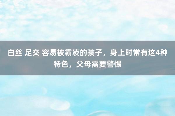 白丝 足交 容易被霸凌的孩子，身上时常有这4种特色，父母需要警惕