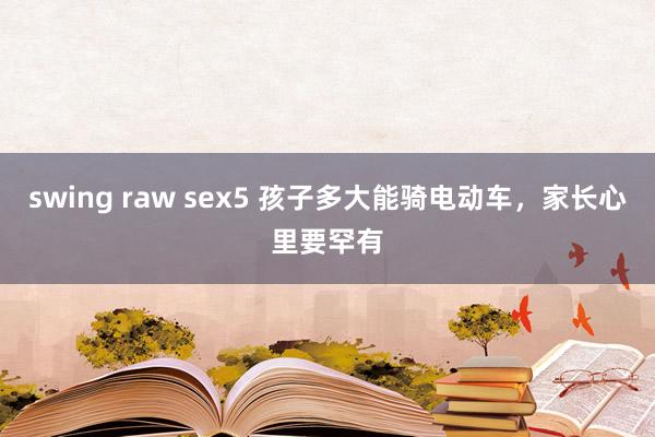 swing raw sex5 孩子多大能骑电动车，家长心里要罕有