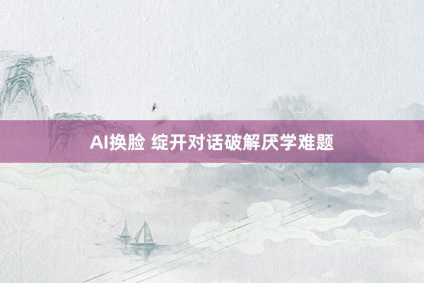 AI换脸 绽开对话破解厌学难题