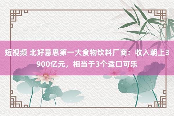 短视频 北好意思第一大食物饮料厂商：收入朝上3900亿元，相当于3个适口可乐