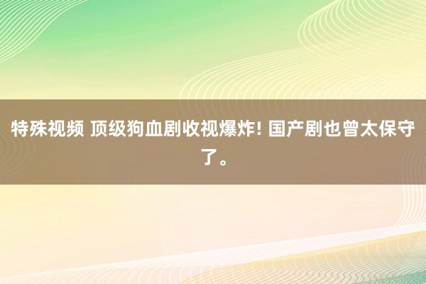 特殊视频 顶级狗血剧收视爆炸! 国产剧也曾太保守了。