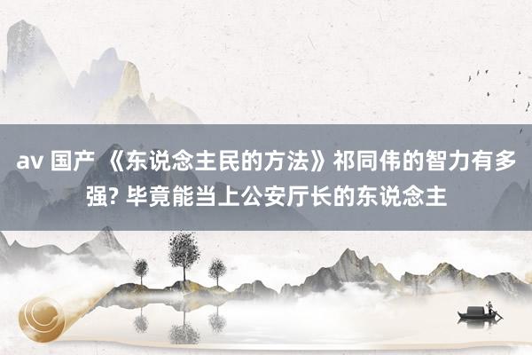 av 国产 《东说念主民的方法》祁同伟的智力有多强? 毕竟能当上公安厅长的东说念主