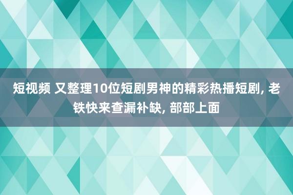 短视频 又整理10位短剧男神的精彩热播短剧， 老铁快来查漏补缺， 部部上面