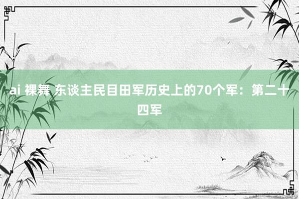 ai 裸舞 东谈主民目田军历史上的70个军：第二十四军