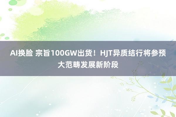 AI换脸 宗旨100GW出货！HJT异质结行将参预大范畴发展新阶段