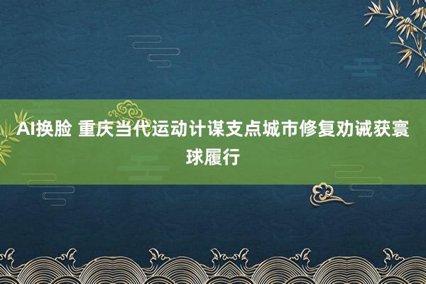 AI换脸 重庆当代运动计谋支点城市修复劝诫获寰球履行