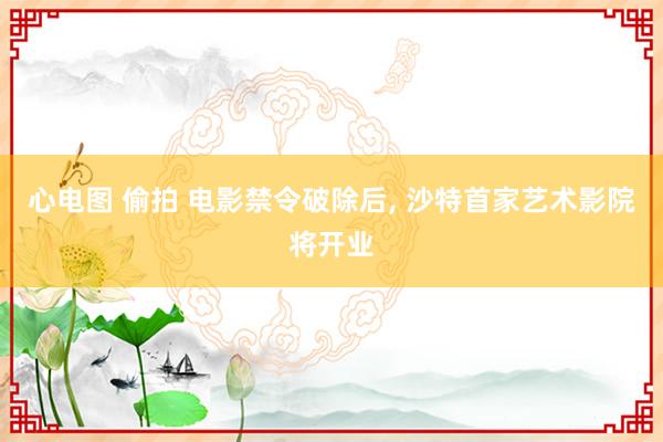 心电图 偷拍 电影禁令破除后， 沙特首家艺术影院将开业