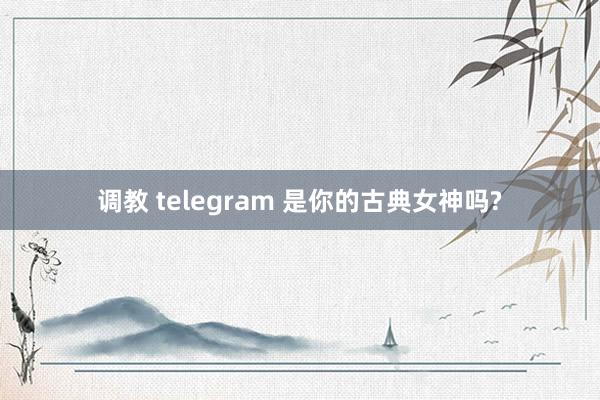 调教 telegram 是你的古典女神吗?