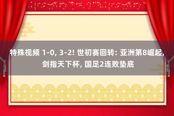 特殊视频 1-0， 3-2! 世初赛回转: 亚洲第8崛起， 剑指天下杯， 国足2连败垫底