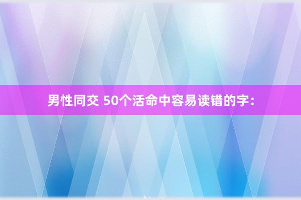 男性同交 50个活命中容易读错的字：