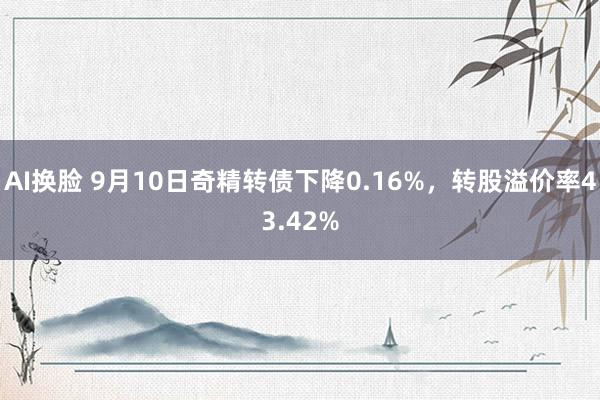 AI换脸 9月10日奇精转债下降0.16%，转股溢价率43.42%