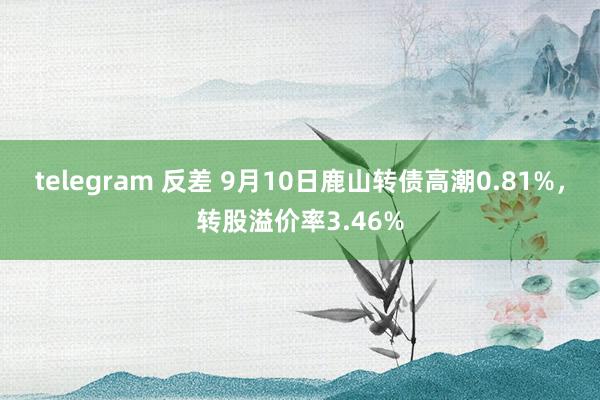 telegram 反差 9月10日鹿山转债高潮0.81%，转股溢价率3.46%