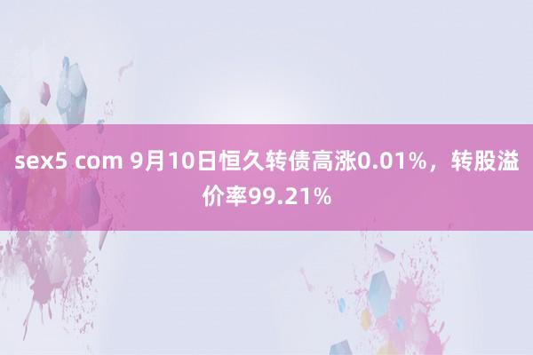 sex5 com 9月10日恒久转债高涨0.01%，转股溢价率99.21%