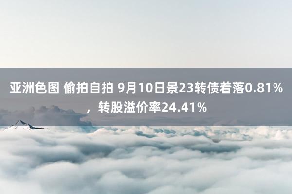 亚洲色图 偷拍自拍 9月10日景23转债着落0.81%，转股溢价率24.41%