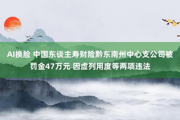 AI换脸 中国东谈主寿财险黔东南州中心支公司被罚金47万元 因虚列用度等两项违法