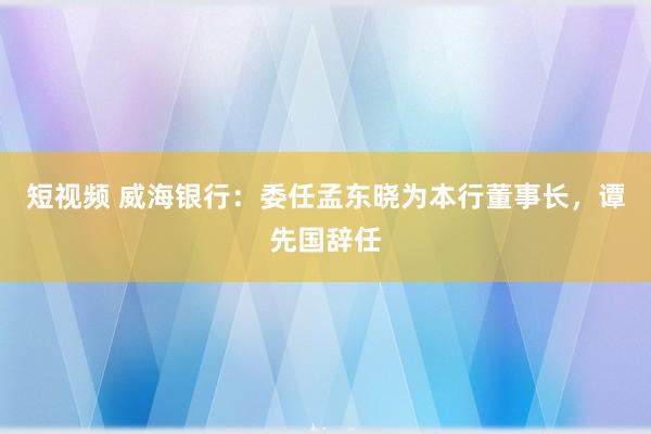 短视频 威海银行：委任孟东晓为本行董事长，谭先国辞任