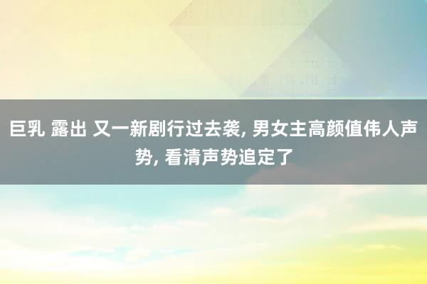 巨乳 露出 又一新剧行过去袭， 男女主高颜值伟人声势， 看清声势追定了