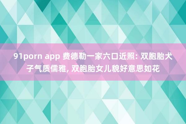 91porn app 费德勒一家六口近照: 双胞胎犬子气质儒雅， 双胞胎女儿貌好意思如花