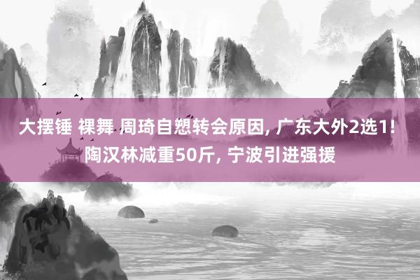 大摆锤 裸舞 周琦自愬转会原因， 广东大外2选1! 陶汉林减重50斤， 宁波引进强援