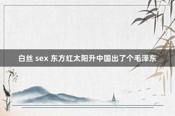 白丝 sex 东方红太阳升中国出了个毛泽东