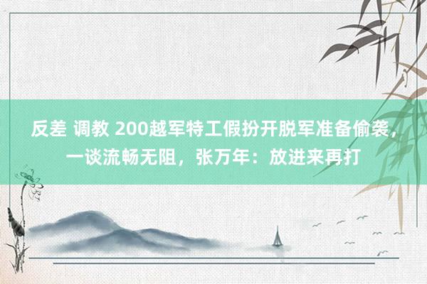 反差 调教 200越军特工假扮开脱军准备偷袭，一谈流畅无阻，张万年：放进来再打