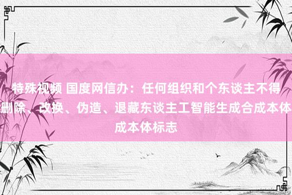 特殊视频 国度网信办：任何组织和个东谈主不得坏心删除、改换、伪造、退藏东谈主工智能生成合成本体标志