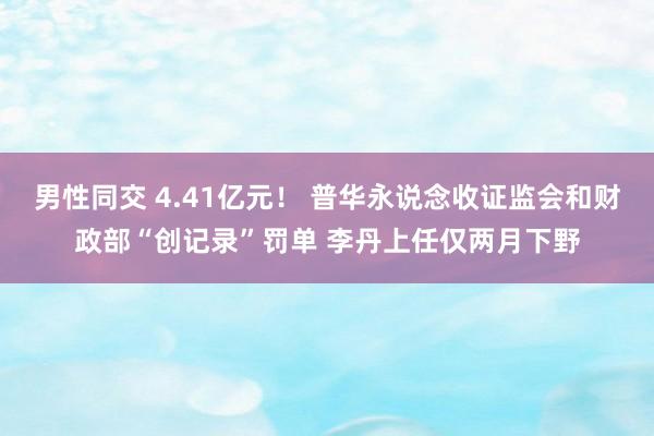 男性同交 4.41亿元！ 普华永说念收证监会和财政部“创记录”罚单 李丹上任仅两月下野