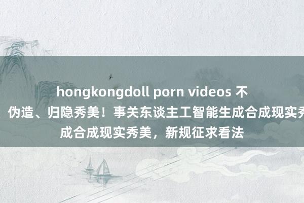 hongkongdoll porn videos 不得坏心删除、点窜、伪造、归隐秀美！事关东谈主工智能生成合成现实秀美，新规征求看法