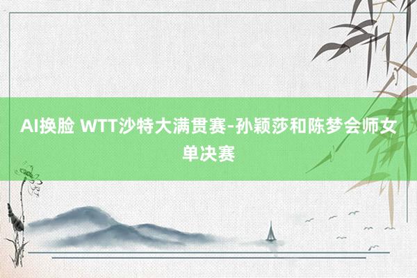 AI换脸 WTT沙特大满贯赛-孙颖莎和陈梦会师女单决赛