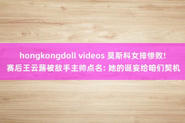 hongkongdoll videos 莫斯科女排惨败! 赛后王云蕗被敌手主帅点名: 她的诞妄给咱们契机