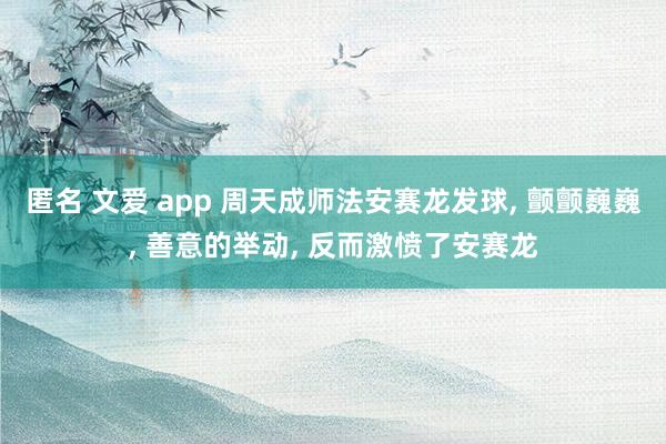 匿名 文爱 app 周天成师法安赛龙发球， 颤颤巍巍， 善意的举动， 反而激愤了安赛龙