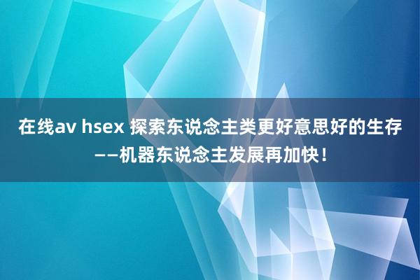 在线av hsex 探索东说念主类更好意思好的生存——机器东说念主发展再加快！