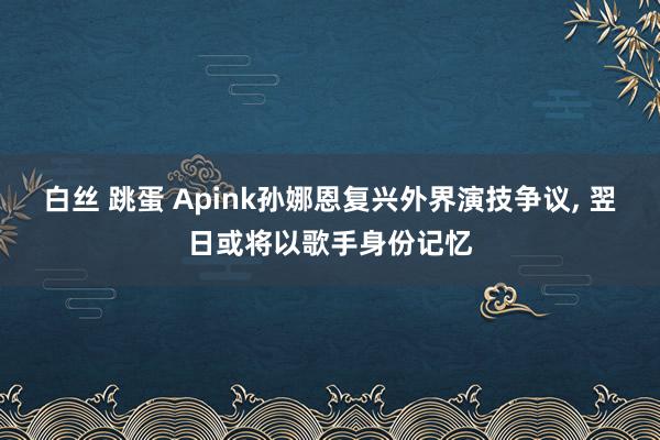 白丝 跳蛋 Apink孙娜恩复兴外界演技争议， 翌日或将以歌手身份记忆