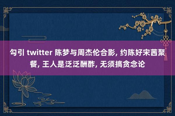 勾引 twitter 陈梦与周杰伦合影， 约陈好宋茜聚餐， 王人是泛泛酬酢， 无须搞贪念论