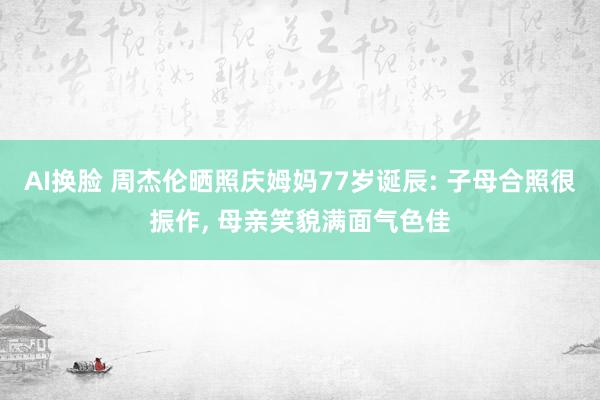 AI换脸 周杰伦晒照庆姆妈77岁诞辰: 子母合照很振作， 母亲笑貌满面气色佳