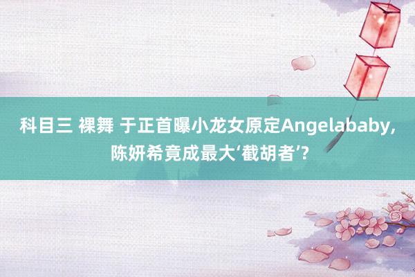 科目三 裸舞 于正首曝小龙女原定Angelababy， 陈妍希竟成最大‘截胡者’?