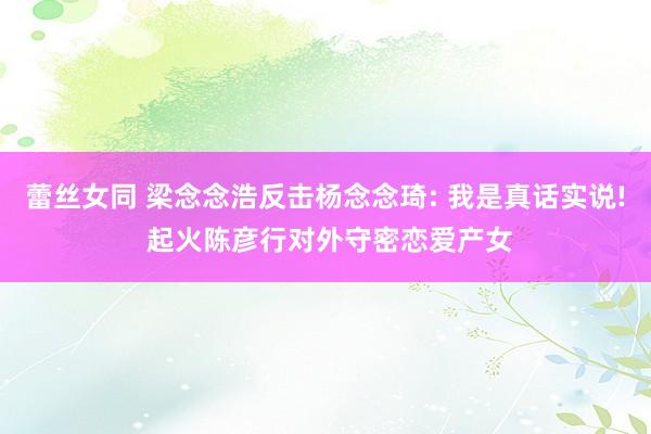 蕾丝女同 梁念念浩反击杨念念琦: 我是真话实说! 起火陈彦行对外守密恋爱产女