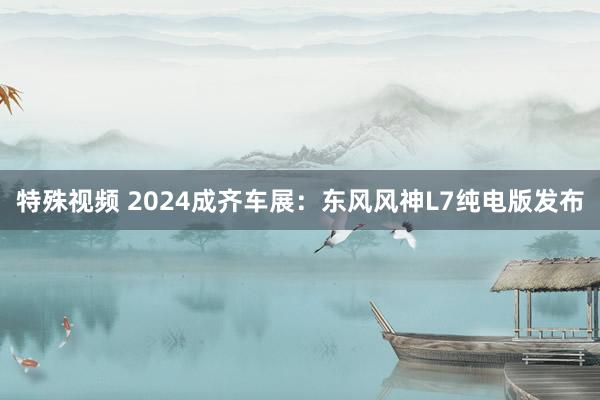 特殊视频 2024成齐车展：东风风神L7纯电版发布