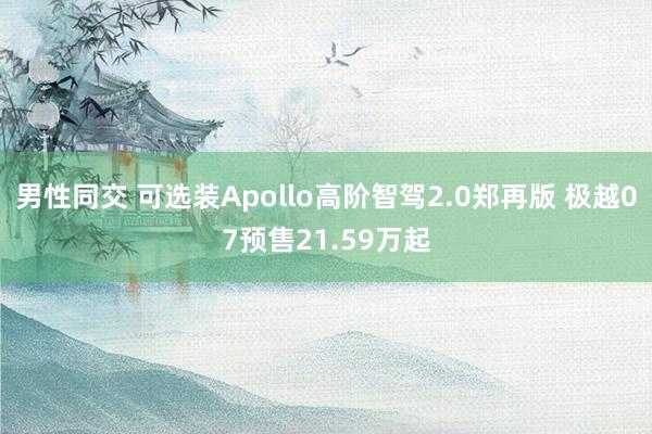 男性同交 可选装Apollo高阶智驾2.0郑再版 极越07预售21.59万起