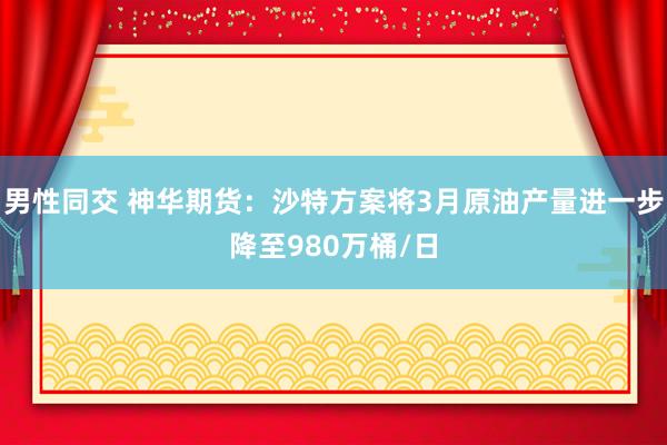 男性同交 神华期货：沙特方案将3月原油产量进一步降至980万桶/日